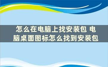 怎么在电脑上找安装包 电脑桌面图标怎么找到安装包